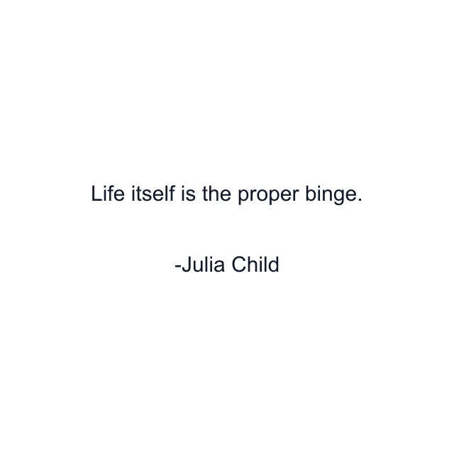 Life itself is the proper binge.