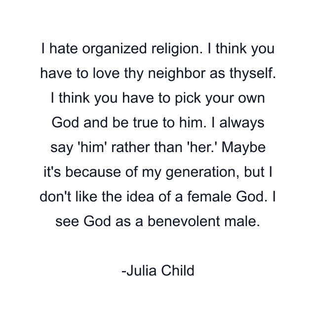 I hate organized religion. I think you have to love thy neighbor as thyself. I think you have to pick your own God and be true to him. I always say 'him' rather than 'her.' Maybe it's because of my generation, but I don't like the idea of a female God. I see God as a benevolent male.