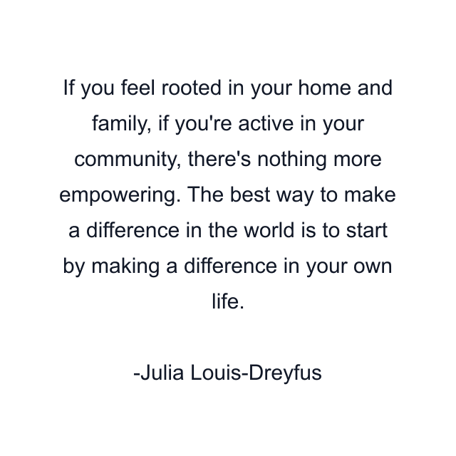 If you feel rooted in your home and family, if you're active in your community, there's nothing more empowering. The best way to make a difference in the world is to start by making a difference in your own life.