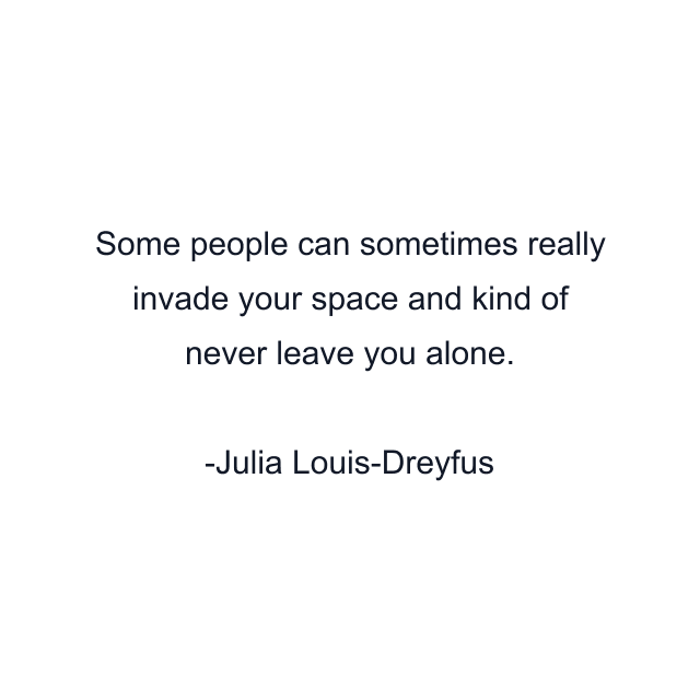 Some people can sometimes really invade your space and kind of never leave you alone.