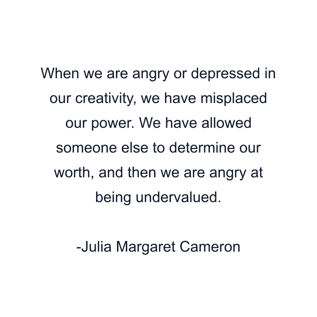 When we are angry or depressed in our creativity, we have misplaced our power. We have allowed someone else to determine our worth, and then we are angry at being undervalued.