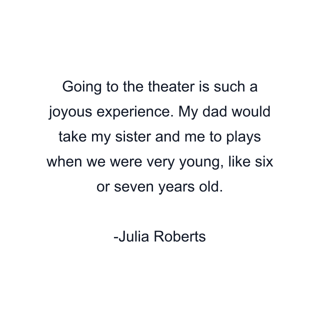 Going to the theater is such a joyous experience. My dad would take my sister and me to plays when we were very young, like six or seven years old.