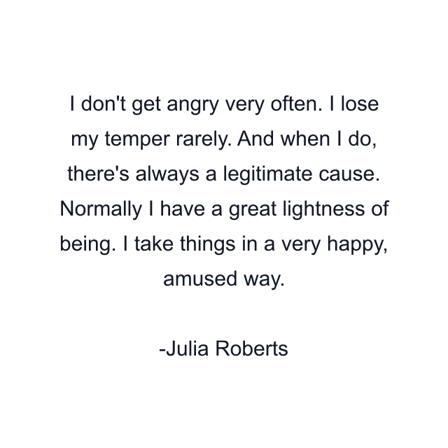 I don't get angry very often. I lose my temper rarely. And when I do, there's always a legitimate cause. Normally I have a great lightness of being. I take things in a very happy, amused way.