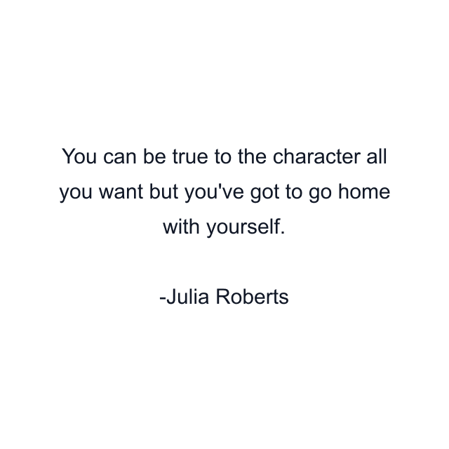 You can be true to the character all you want but you've got to go home with yourself.