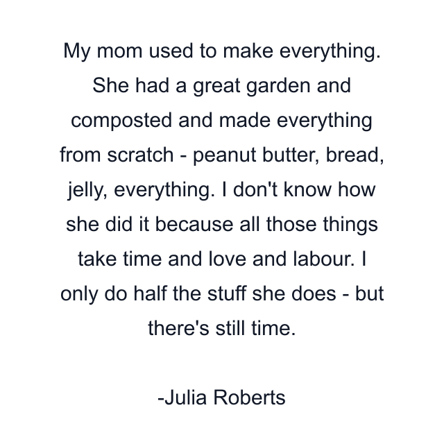 My mom used to make everything. She had a great garden and composted and made everything from scratch - peanut butter, bread, jelly, everything. I don't know how she did it because all those things take time and love and labour. I only do half the stuff she does - but there's still time.