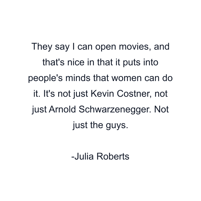 They say I can open movies, and that's nice in that it puts into people's minds that women can do it. It's not just Kevin Costner, not just Arnold Schwarzenegger. Not just the guys.