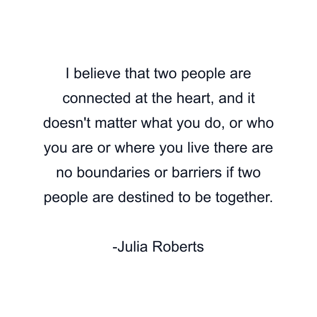 I believe that two people are connected at the heart, and it doesn't matter what you do, or who you are or where you live there are no boundaries or barriers if two people are destined to be together.