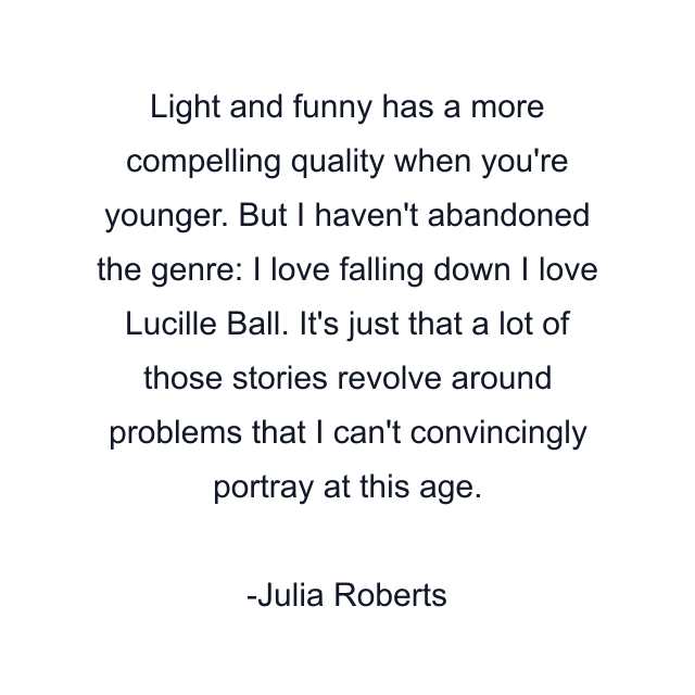 Light and funny has a more compelling quality when you're younger. But I haven't abandoned the genre: I love falling down I love Lucille Ball. It's just that a lot of those stories revolve around problems that I can't convincingly portray at this age.