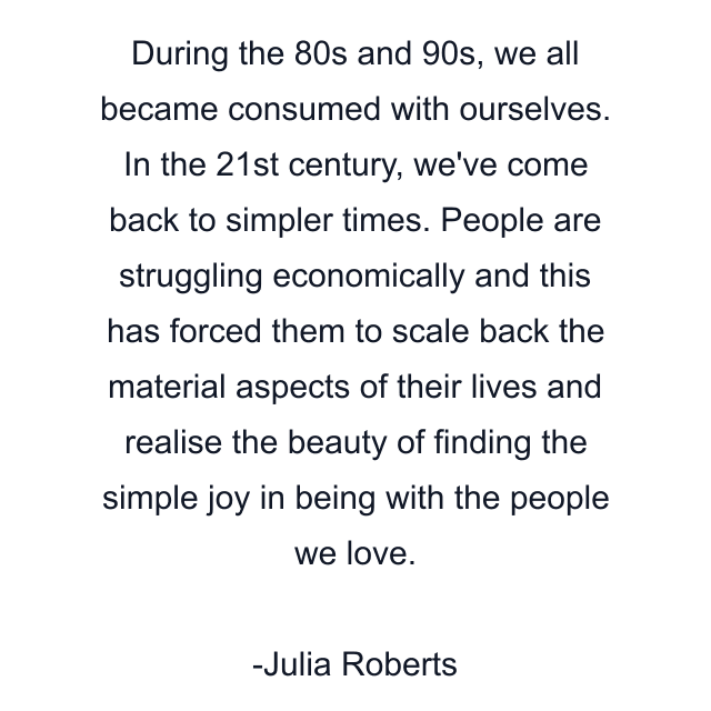 During the 80s and 90s, we all became consumed with ourselves. In the 21st century, we've come back to simpler times. People are struggling economically and this has forced them to scale back the material aspects of their lives and realise the beauty of finding the simple joy in being with the people we love.