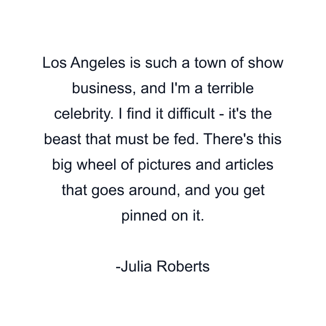 Los Angeles is such a town of show business, and I'm a terrible celebrity. I find it difficult - it's the beast that must be fed. There's this big wheel of pictures and articles that goes around, and you get pinned on it.