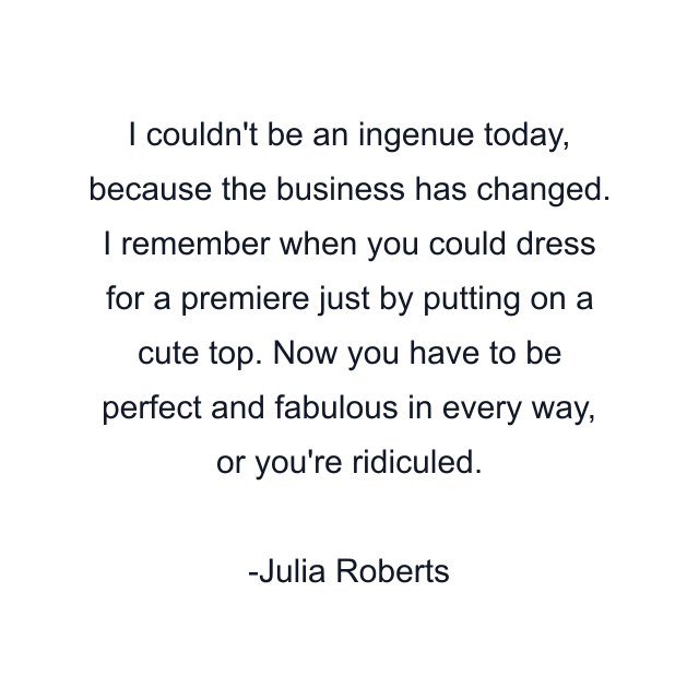 I couldn't be an ingenue today, because the business has changed. I remember when you could dress for a premiere just by putting on a cute top. Now you have to be perfect and fabulous in every way, or you're ridiculed.