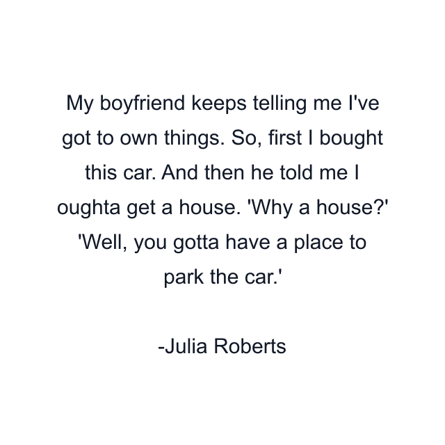 My boyfriend keeps telling me I've got to own things. So, first I bought this car. And then he told me I oughta get a house. 'Why a house?' 'Well, you gotta have a place to park the car.'