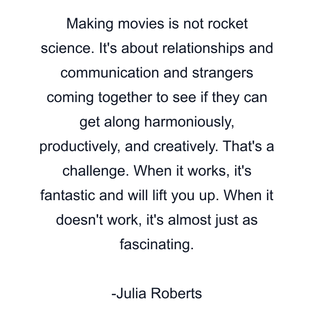 Making movies is not rocket science. It's about relationships and communication and strangers coming together to see if they can get along harmoniously, productively, and creatively. That's a challenge. When it works, it's fantastic and will lift you up. When it doesn't work, it's almost just as fascinating.