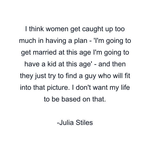 I think women get caught up too much in having a plan - 'I'm going to get married at this age I'm going to have a kid at this age' - and then they just try to find a guy who will fit into that picture. I don't want my life to be based on that.