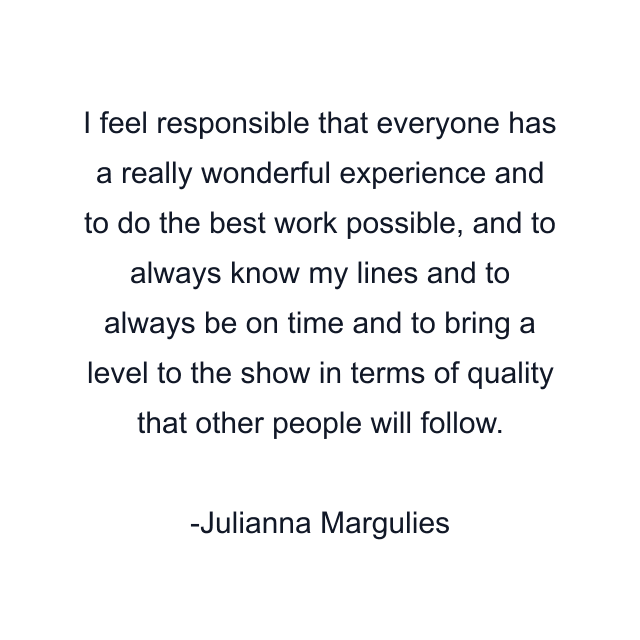 I feel responsible that everyone has a really wonderful experience and to do the best work possible, and to always know my lines and to always be on time and to bring a level to the show in terms of quality that other people will follow.