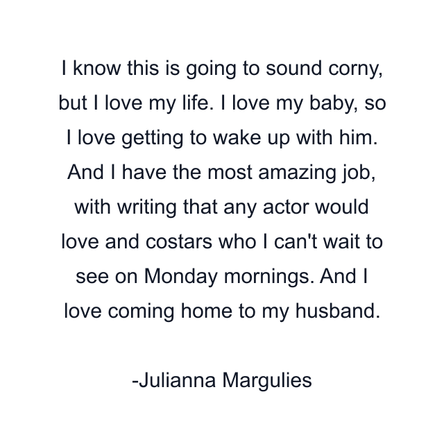 I know this is going to sound corny, but I love my life. I love my baby, so I love getting to wake up with him. And I have the most amazing job, with writing that any actor would love and costars who I can't wait to see on Monday mornings. And I love coming home to my husband.