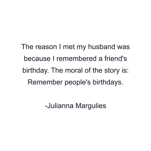 The reason I met my husband was because I remembered a friend's birthday. The moral of the story is: Remember people's birthdays.