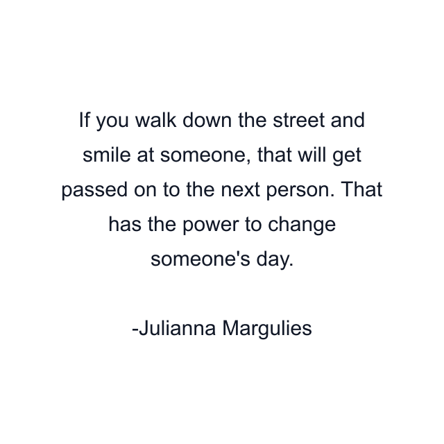 If you walk down the street and smile at someone, that will get passed on to the next person. That has the power to change someone's day.