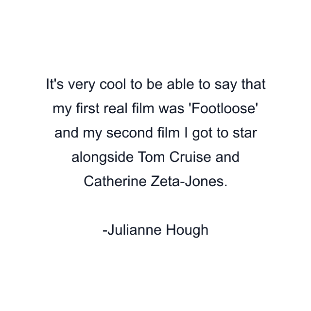 It's very cool to be able to say that my first real film was 'Footloose' and my second film I got to star alongside Tom Cruise and Catherine Zeta-Jones.