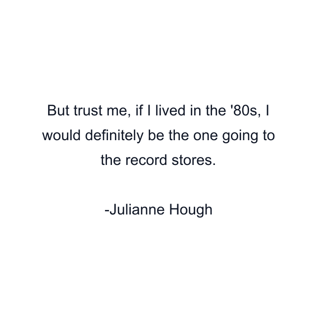 But trust me, if I lived in the '80s, I would definitely be the one going to the record stores.