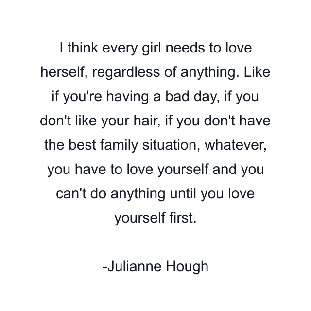 I think every girl needs to love herself, regardless of anything. Like if you're having a bad day, if you don't like your hair, if you don't have the best family situation, whatever, you have to love yourself and you can't do anything until you love yourself first.