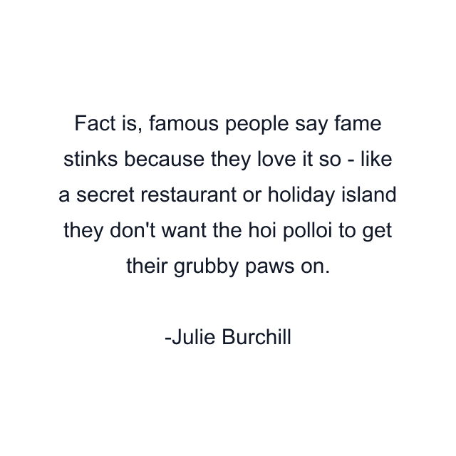 Fact is, famous people say fame stinks because they love it so - like a secret restaurant or holiday island they don't want the hoi polloi to get their grubby paws on.