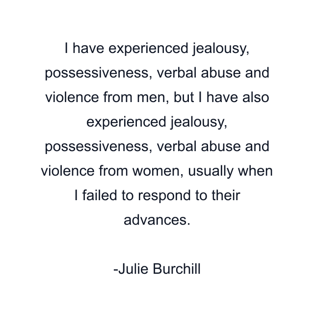 I have experienced jealousy, possessiveness, verbal abuse and violence from men, but I have also experienced jealousy, possessiveness, verbal abuse and violence from women, usually when I failed to respond to their advances.