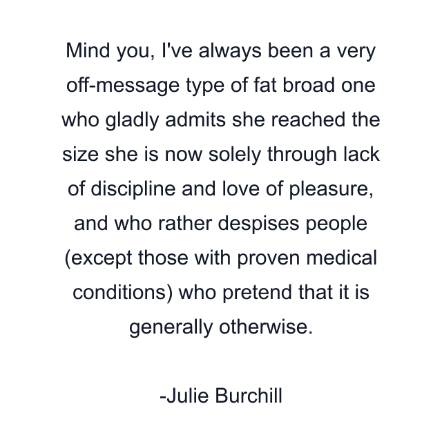 Mind you, I've always been a very off-message type of fat broad one who gladly admits she reached the size she is now solely through lack of discipline and love of pleasure, and who rather despises people (except those with proven medical conditions) who pretend that it is generally otherwise.