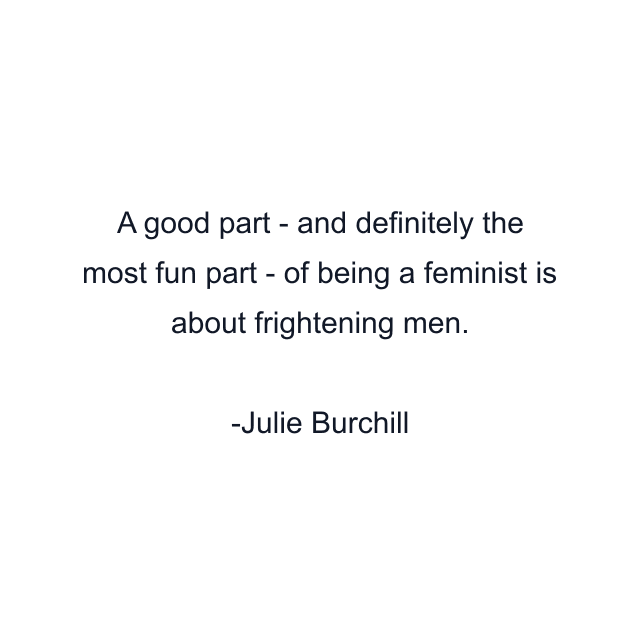 A good part - and definitely the most fun part - of being a feminist is about frightening men.