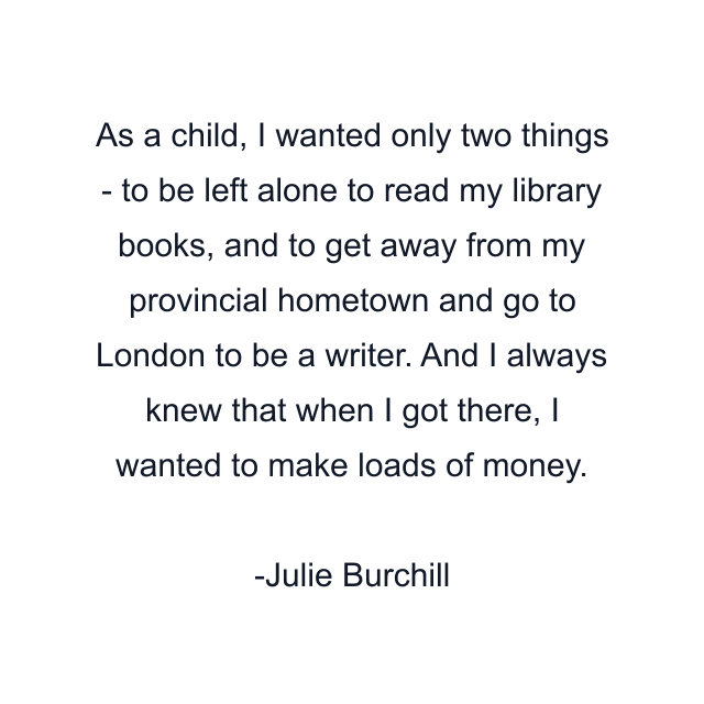 As a child, I wanted only two things - to be left alone to read my library books, and to get away from my provincial hometown and go to London to be a writer. And I always knew that when I got there, I wanted to make loads of money.