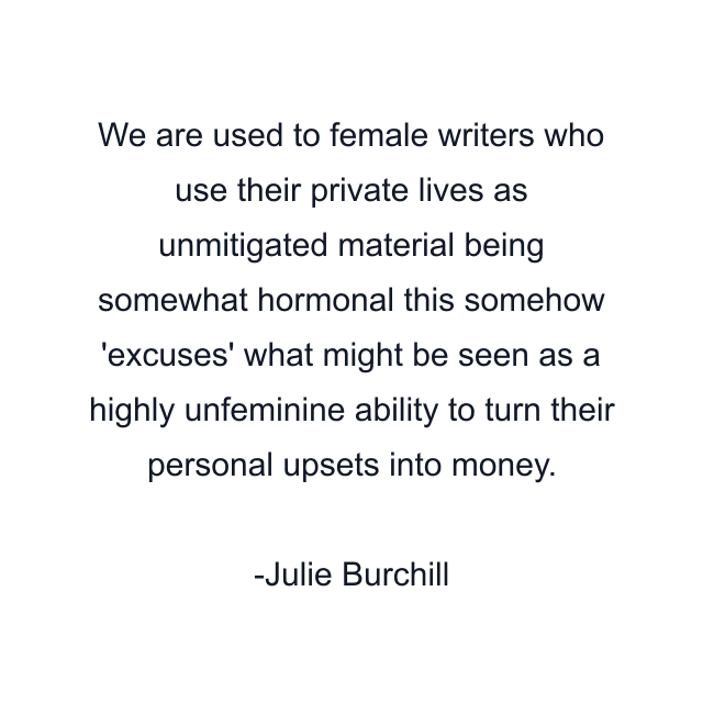 We are used to female writers who use their private lives as unmitigated material being somewhat hormonal this somehow 'excuses' what might be seen as a highly unfeminine ability to turn their personal upsets into money.