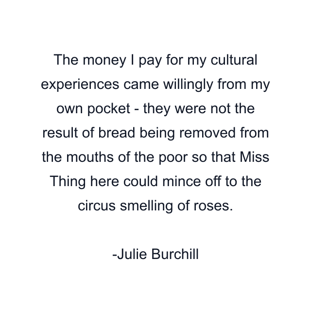 The money I pay for my cultural experiences came willingly from my own pocket - they were not the result of bread being removed from the mouths of the poor so that Miss Thing here could mince off to the circus smelling of roses.