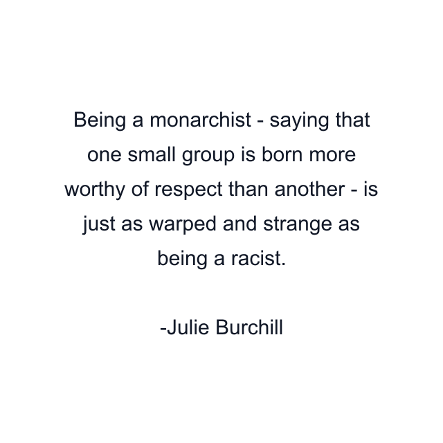 Being a monarchist - saying that one small group is born more worthy of respect than another - is just as warped and strange as being a racist.