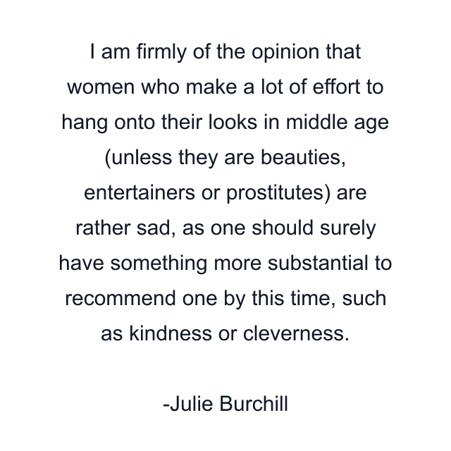 I am firmly of the opinion that women who make a lot of effort to hang onto their looks in middle age (unless they are beauties, entertainers or prostitutes) are rather sad, as one should surely have something more substantial to recommend one by this time, such as kindness or cleverness.