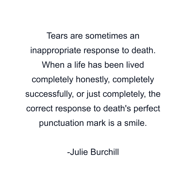 Tears are sometimes an inappropriate response to death. When a life has been lived completely honestly, completely successfully, or just completely, the correct response to death's perfect punctuation mark is a smile.