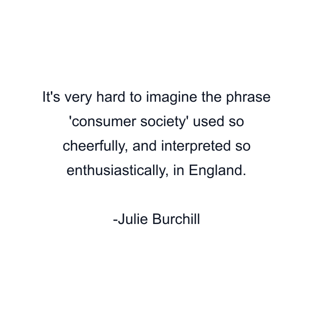 It's very hard to imagine the phrase 'consumer society' used so cheerfully, and interpreted so enthusiastically, in England.