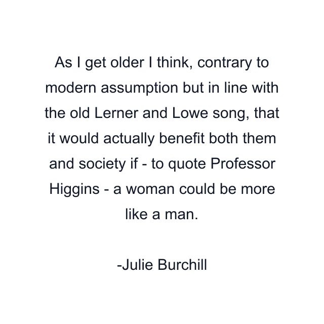 As I get older I think, contrary to modern assumption but in line with the old Lerner and Lowe song, that it would actually benefit both them and society if - to quote Professor Higgins - a woman could be more like a man.