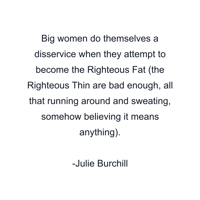 Big women do themselves a disservice when they attempt to become the Righteous Fat (the Righteous Thin are bad enough, all that running around and sweating, somehow believing it means anything).