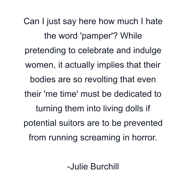 Can I just say here how much I hate the word 'pamper'? While pretending to celebrate and indulge women, it actually implies that their bodies are so revolting that even their 'me time' must be dedicated to turning them into living dolls if potential suitors are to be prevented from running screaming in horror.