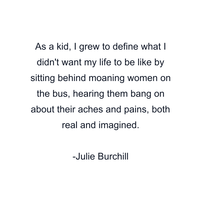 As a kid, I grew to define what I didn't want my life to be like by sitting behind moaning women on the bus, hearing them bang on about their aches and pains, both real and imagined.