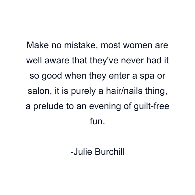 Make no mistake, most women are well aware that they've never had it so good when they enter a spa or salon, it is purely a hair/nails thing, a prelude to an evening of guilt-free fun.