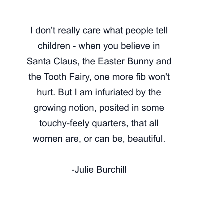 I don't really care what people tell children - when you believe in Santa Claus, the Easter Bunny and the Tooth Fairy, one more fib won't hurt. But I am infuriated by the growing notion, posited in some touchy-feely quarters, that all women are, or can be, beautiful.