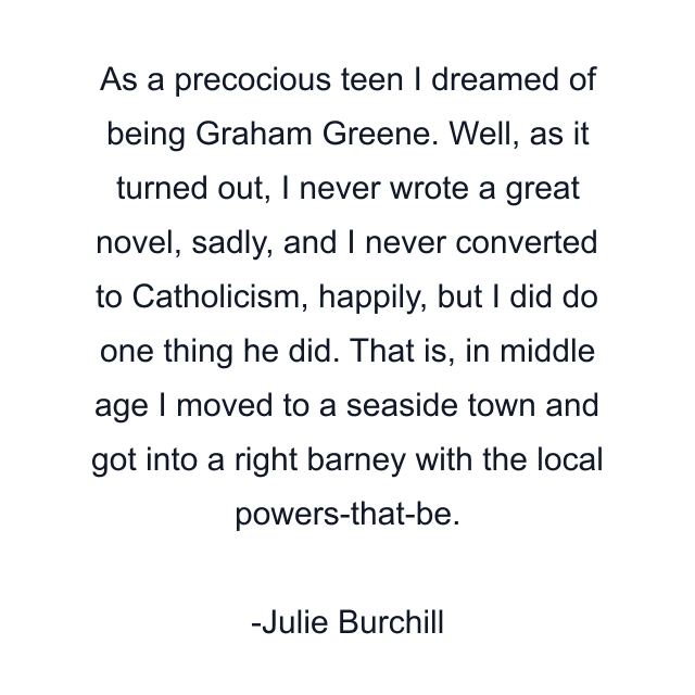 As a precocious teen I dreamed of being Graham Greene. Well, as it turned out, I never wrote a great novel, sadly, and I never converted to Catholicism, happily, but I did do one thing he did. That is, in middle age I moved to a seaside town and got into a right barney with the local powers-that-be.