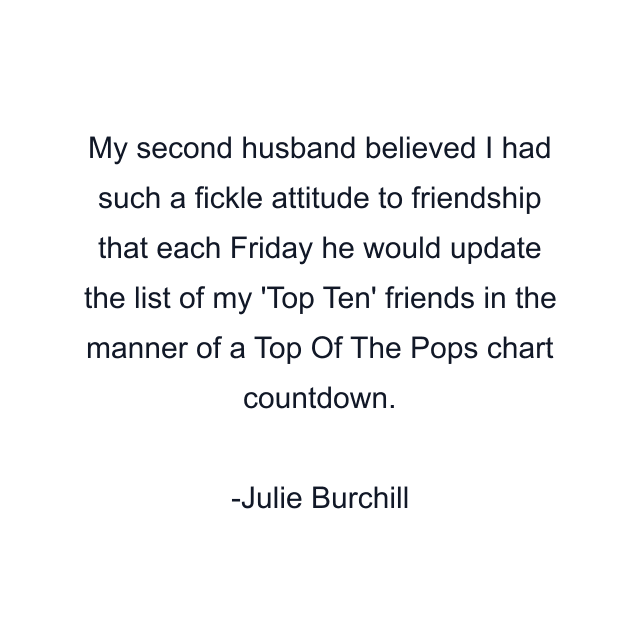 My second husband believed I had such a fickle attitude to friendship that each Friday he would update the list of my 'Top Ten' friends in the manner of a Top Of The Pops chart countdown.