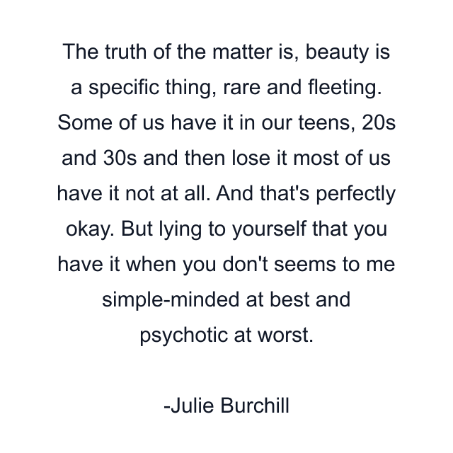 The truth of the matter is, beauty is a specific thing, rare and fleeting. Some of us have it in our teens, 20s and 30s and then lose it most of us have it not at all. And that's perfectly okay. But lying to yourself that you have it when you don't seems to me simple-minded at best and psychotic at worst.