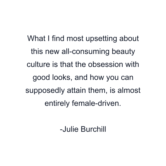 What I find most upsetting about this new all-consuming beauty culture is that the obsession with good looks, and how you can supposedly attain them, is almost entirely female-driven.