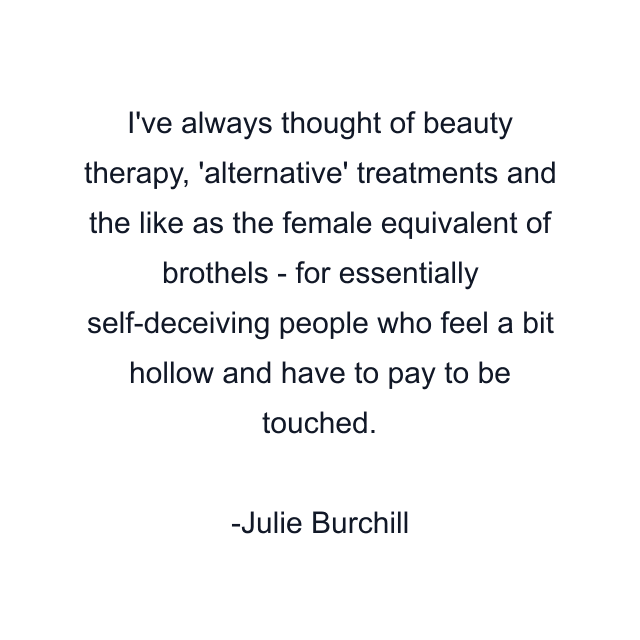 I've always thought of beauty therapy, 'alternative' treatments and the like as the female equivalent of brothels - for essentially self-deceiving people who feel a bit hollow and have to pay to be touched.