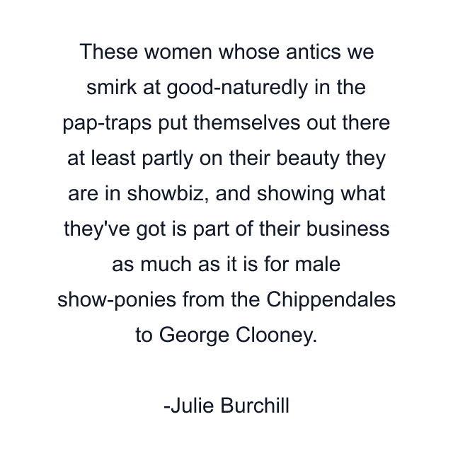 These women whose antics we smirk at good-naturedly in the pap-traps put themselves out there at least partly on their beauty they are in showbiz, and showing what they've got is part of their business as much as it is for male show-ponies from the Chippendales to George Clooney.