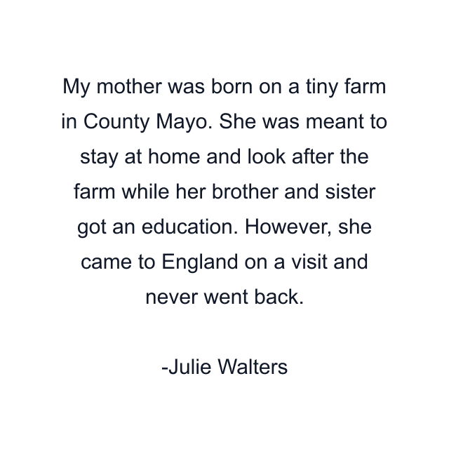 My mother was born on a tiny farm in County Mayo. She was meant to stay at home and look after the farm while her brother and sister got an education. However, she came to England on a visit and never went back.