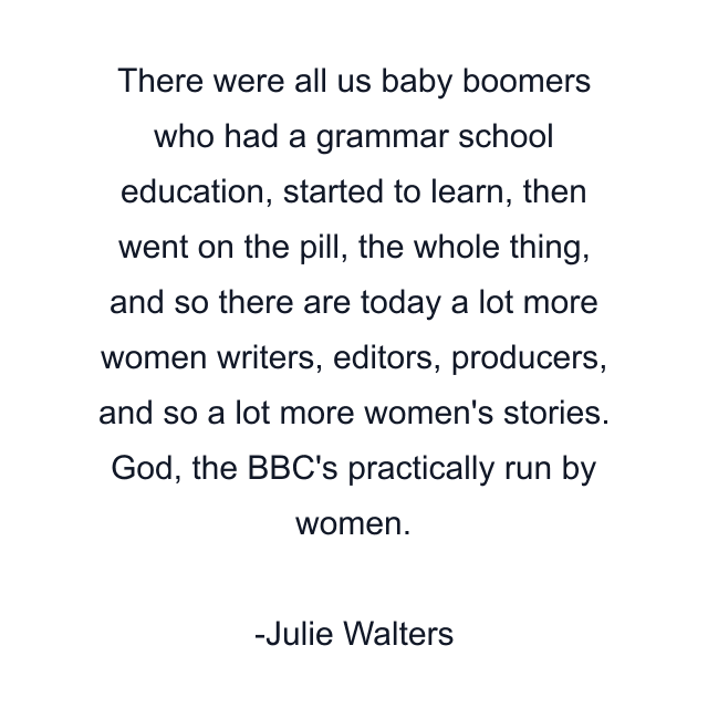 There were all us baby boomers who had a grammar school education, started to learn, then went on the pill, the whole thing, and so there are today a lot more women writers, editors, producers, and so a lot more women's stories. God, the BBC's practically run by women.